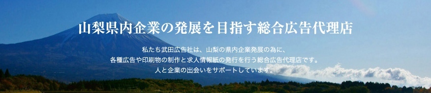 山梨県内企業の発展を目指す総合広告代理店、私たち武田広告社は、山梨の県内企業発展の為に、各種広告や印刷物の制作と求人情報紙の発行を行う総合広告代理店です。人と企業の出会いをサポートしています。