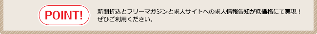 POINT!新聞折込とフリーマガジンと求人サイトへの求人情報告知が低価格にて実現！ぜひご利用ください。